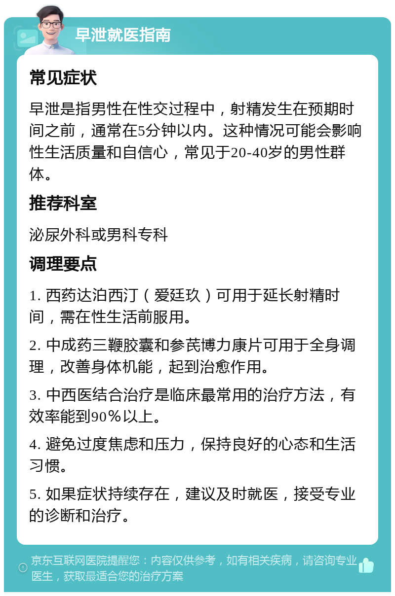 早泄就医指南 常见症状 早泄是指男性在性交过程中，射精发生在预期时间之前，通常在5分钟以内。这种情况可能会影响性生活质量和自信心，常见于20-40岁的男性群体。 推荐科室 泌尿外科或男科专科 调理要点 1. 西药达泊西汀（爱廷玖）可用于延长射精时间，需在性生活前服用。 2. 中成药三鞭胶囊和参芪博力康片可用于全身调理，改善身体机能，起到治愈作用。 3. 中西医结合治疗是临床最常用的治疗方法，有效率能到90％以上。 4. 避免过度焦虑和压力，保持良好的心态和生活习惯。 5. 如果症状持续存在，建议及时就医，接受专业的诊断和治疗。