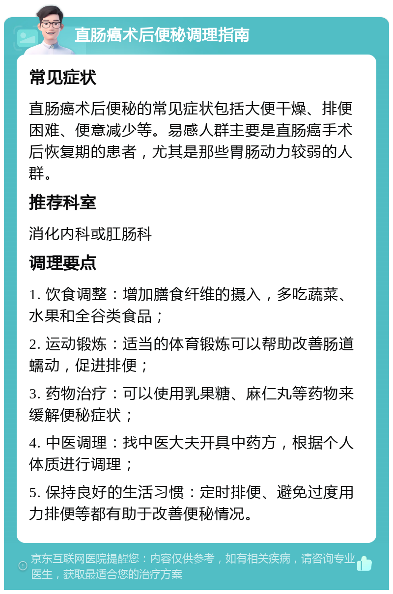 直肠癌术后便秘调理指南 常见症状 直肠癌术后便秘的常见症状包括大便干燥、排便困难、便意减少等。易感人群主要是直肠癌手术后恢复期的患者，尤其是那些胃肠动力较弱的人群。 推荐科室 消化内科或肛肠科 调理要点 1. 饮食调整：增加膳食纤维的摄入，多吃蔬菜、水果和全谷类食品； 2. 运动锻炼：适当的体育锻炼可以帮助改善肠道蠕动，促进排便； 3. 药物治疗：可以使用乳果糖、麻仁丸等药物来缓解便秘症状； 4. 中医调理：找中医大夫开具中药方，根据个人体质进行调理； 5. 保持良好的生活习惯：定时排便、避免过度用力排便等都有助于改善便秘情况。