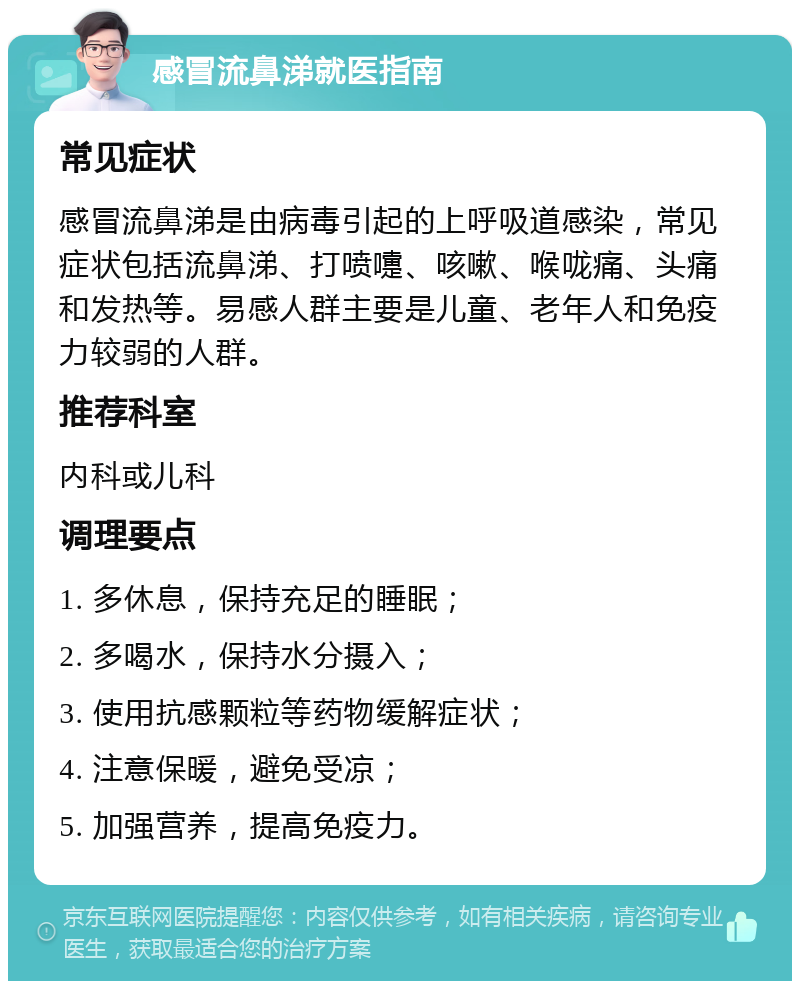 感冒流鼻涕就医指南 常见症状 感冒流鼻涕是由病毒引起的上呼吸道感染，常见症状包括流鼻涕、打喷嚏、咳嗽、喉咙痛、头痛和发热等。易感人群主要是儿童、老年人和免疫力较弱的人群。 推荐科室 内科或儿科 调理要点 1. 多休息，保持充足的睡眠； 2. 多喝水，保持水分摄入； 3. 使用抗感颗粒等药物缓解症状； 4. 注意保暖，避免受凉； 5. 加强营养，提高免疫力。