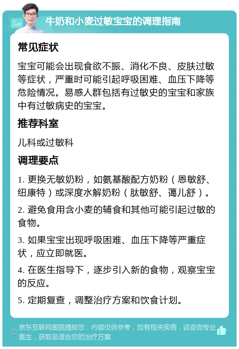 牛奶和小麦过敏宝宝的调理指南 常见症状 宝宝可能会出现食欲不振、消化不良、皮肤过敏等症状，严重时可能引起呼吸困难、血压下降等危险情况。易感人群包括有过敏史的宝宝和家族中有过敏病史的宝宝。 推荐科室 儿科或过敏科 调理要点 1. 更换无敏奶粉，如氨基酸配方奶粉（恩敏舒、纽康特）或深度水解奶粉（肽敏舒、蔼儿舒）。 2. 避免食用含小麦的辅食和其他可能引起过敏的食物。 3. 如果宝宝出现呼吸困难、血压下降等严重症状，应立即就医。 4. 在医生指导下，逐步引入新的食物，观察宝宝的反应。 5. 定期复查，调整治疗方案和饮食计划。