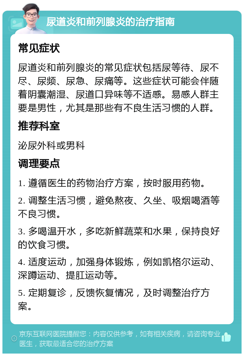 尿道炎和前列腺炎的治疗指南 常见症状 尿道炎和前列腺炎的常见症状包括尿等待、尿不尽、尿频、尿急、尿痛等。这些症状可能会伴随着阴囊潮湿、尿道口异味等不适感。易感人群主要是男性，尤其是那些有不良生活习惯的人群。 推荐科室 泌尿外科或男科 调理要点 1. 遵循医生的药物治疗方案，按时服用药物。 2. 调整生活习惯，避免熬夜、久坐、吸烟喝酒等不良习惯。 3. 多喝温开水，多吃新鲜蔬菜和水果，保持良好的饮食习惯。 4. 适度运动，加强身体锻炼，例如凯格尔运动、深蹲运动、提肛运动等。 5. 定期复诊，反馈恢复情况，及时调整治疗方案。