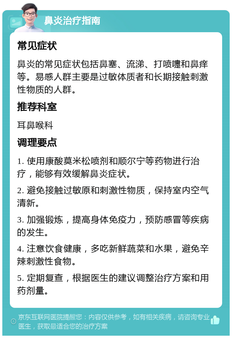 鼻炎治疗指南 常见症状 鼻炎的常见症状包括鼻塞、流涕、打喷嚏和鼻痒等。易感人群主要是过敏体质者和长期接触刺激性物质的人群。 推荐科室 耳鼻喉科 调理要点 1. 使用康酸莫米松喷剂和顺尔宁等药物进行治疗，能够有效缓解鼻炎症状。 2. 避免接触过敏原和刺激性物质，保持室内空气清新。 3. 加强锻炼，提高身体免疫力，预防感冒等疾病的发生。 4. 注意饮食健康，多吃新鲜蔬菜和水果，避免辛辣刺激性食物。 5. 定期复查，根据医生的建议调整治疗方案和用药剂量。