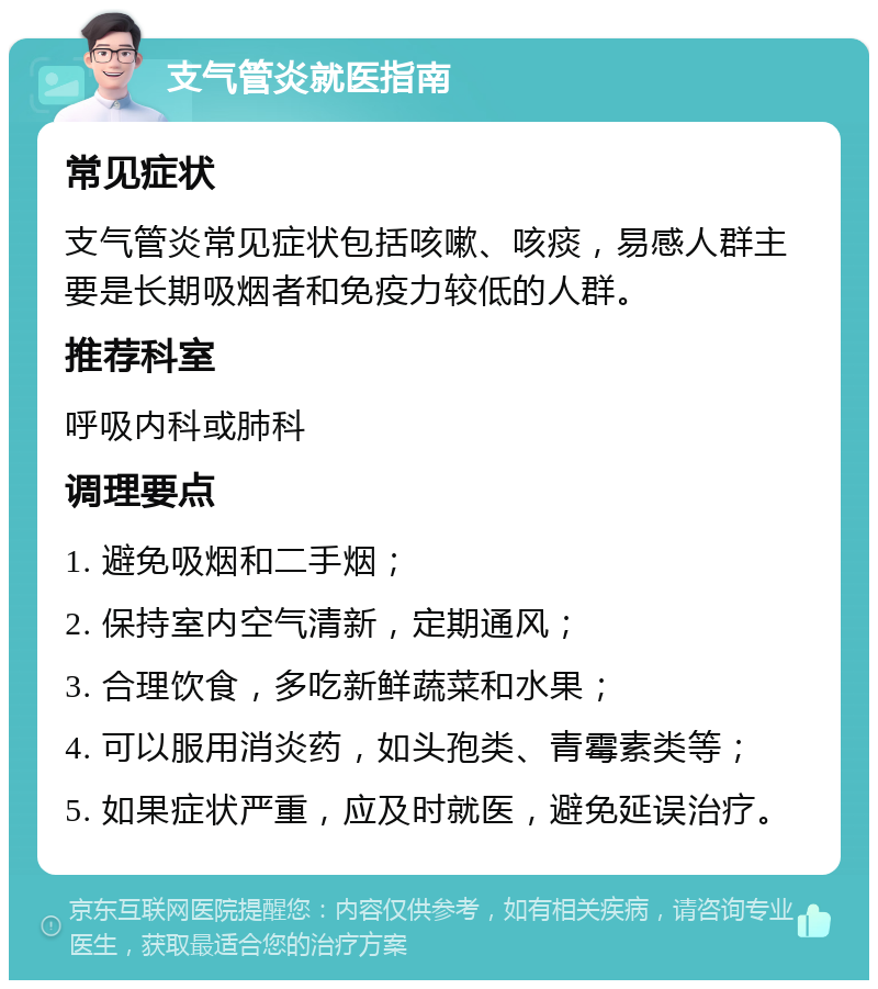 支气管炎就医指南 常见症状 支气管炎常见症状包括咳嗽、咳痰，易感人群主要是长期吸烟者和免疫力较低的人群。 推荐科室 呼吸内科或肺科 调理要点 1. 避免吸烟和二手烟； 2. 保持室内空气清新，定期通风； 3. 合理饮食，多吃新鲜蔬菜和水果； 4. 可以服用消炎药，如头孢类、青霉素类等； 5. 如果症状严重，应及时就医，避免延误治疗。