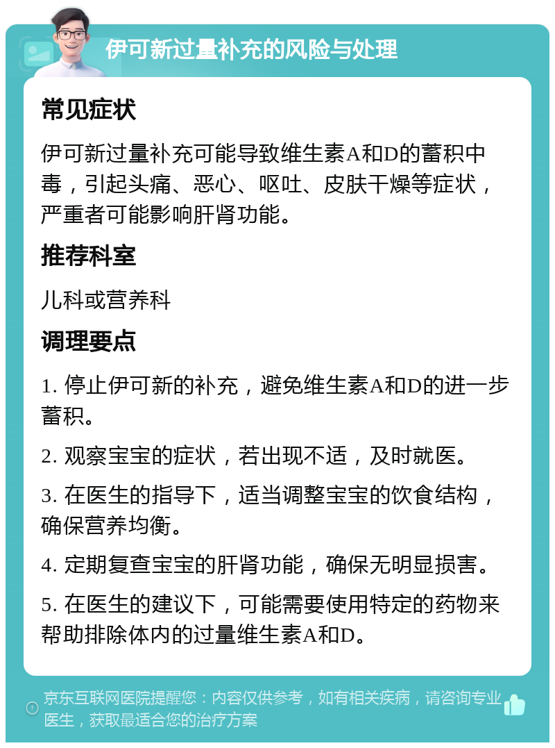 伊可新过量补充的风险与处理 常见症状 伊可新过量补充可能导致维生素A和D的蓄积中毒，引起头痛、恶心、呕吐、皮肤干燥等症状，严重者可能影响肝肾功能。 推荐科室 儿科或营养科 调理要点 1. 停止伊可新的补充，避免维生素A和D的进一步蓄积。 2. 观察宝宝的症状，若出现不适，及时就医。 3. 在医生的指导下，适当调整宝宝的饮食结构，确保营养均衡。 4. 定期复查宝宝的肝肾功能，确保无明显损害。 5. 在医生的建议下，可能需要使用特定的药物来帮助排除体内的过量维生素A和D。