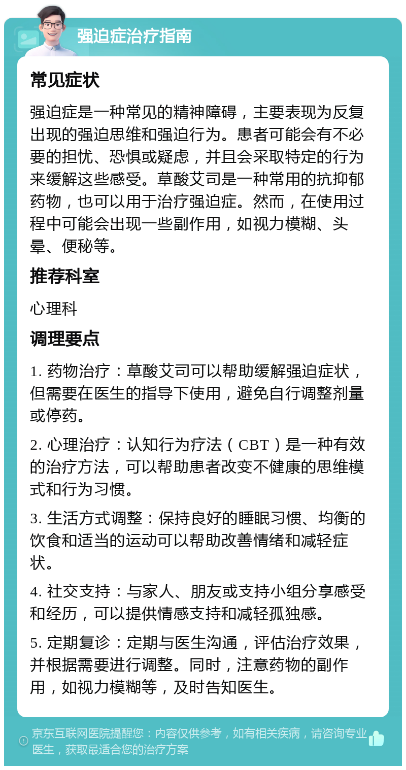 强迫症治疗指南 常见症状 强迫症是一种常见的精神障碍，主要表现为反复出现的强迫思维和强迫行为。患者可能会有不必要的担忧、恐惧或疑虑，并且会采取特定的行为来缓解这些感受。草酸艾司是一种常用的抗抑郁药物，也可以用于治疗强迫症。然而，在使用过程中可能会出现一些副作用，如视力模糊、头晕、便秘等。 推荐科室 心理科 调理要点 1. 药物治疗：草酸艾司可以帮助缓解强迫症状，但需要在医生的指导下使用，避免自行调整剂量或停药。 2. 心理治疗：认知行为疗法（CBT）是一种有效的治疗方法，可以帮助患者改变不健康的思维模式和行为习惯。 3. 生活方式调整：保持良好的睡眠习惯、均衡的饮食和适当的运动可以帮助改善情绪和减轻症状。 4. 社交支持：与家人、朋友或支持小组分享感受和经历，可以提供情感支持和减轻孤独感。 5. 定期复诊：定期与医生沟通，评估治疗效果，并根据需要进行调整。同时，注意药物的副作用，如视力模糊等，及时告知医生。