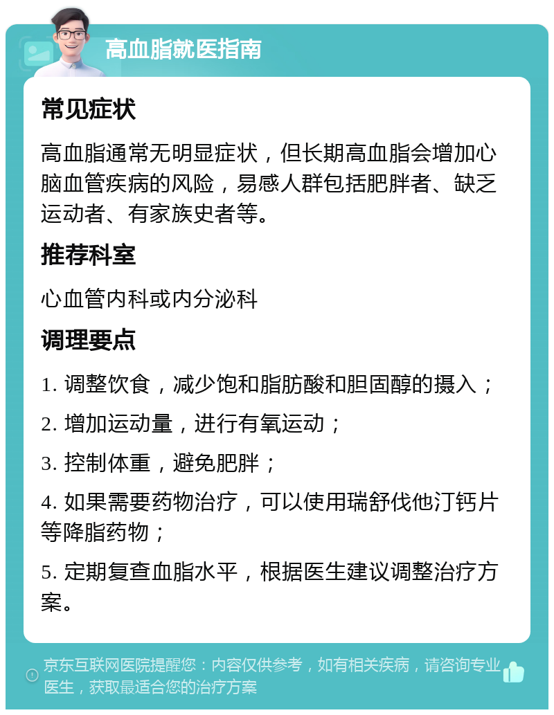 高血脂就医指南 常见症状 高血脂通常无明显症状，但长期高血脂会增加心脑血管疾病的风险，易感人群包括肥胖者、缺乏运动者、有家族史者等。 推荐科室 心血管内科或内分泌科 调理要点 1. 调整饮食，减少饱和脂肪酸和胆固醇的摄入； 2. 增加运动量，进行有氧运动； 3. 控制体重，避免肥胖； 4. 如果需要药物治疗，可以使用瑞舒伐他汀钙片等降脂药物； 5. 定期复查血脂水平，根据医生建议调整治疗方案。