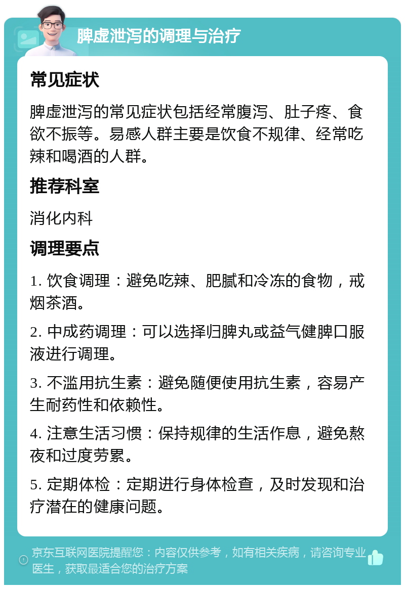 脾虚泄泻的调理与治疗 常见症状 脾虚泄泻的常见症状包括经常腹泻、肚子疼、食欲不振等。易感人群主要是饮食不规律、经常吃辣和喝酒的人群。 推荐科室 消化内科 调理要点 1. 饮食调理：避免吃辣、肥腻和冷冻的食物，戒烟茶酒。 2. 中成药调理：可以选择归脾丸或益气健脾口服液进行调理。 3. 不滥用抗生素：避免随便使用抗生素，容易产生耐药性和依赖性。 4. 注意生活习惯：保持规律的生活作息，避免熬夜和过度劳累。 5. 定期体检：定期进行身体检查，及时发现和治疗潜在的健康问题。