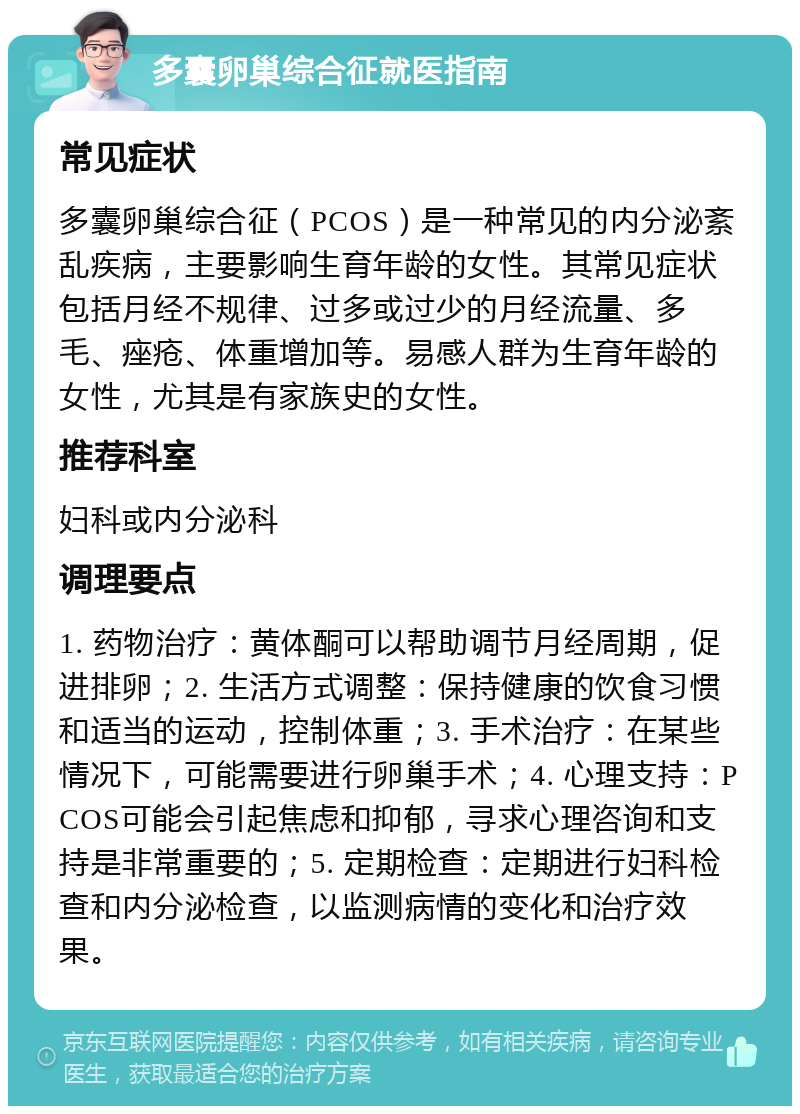 多囊卵巢综合征就医指南 常见症状 多囊卵巢综合征（PCOS）是一种常见的内分泌紊乱疾病，主要影响生育年龄的女性。其常见症状包括月经不规律、过多或过少的月经流量、多毛、痤疮、体重增加等。易感人群为生育年龄的女性，尤其是有家族史的女性。 推荐科室 妇科或内分泌科 调理要点 1. 药物治疗：黄体酮可以帮助调节月经周期，促进排卵；2. 生活方式调整：保持健康的饮食习惯和适当的运动，控制体重；3. 手术治疗：在某些情况下，可能需要进行卵巢手术；4. 心理支持：PCOS可能会引起焦虑和抑郁，寻求心理咨询和支持是非常重要的；5. 定期检查：定期进行妇科检查和内分泌检查，以监测病情的变化和治疗效果。