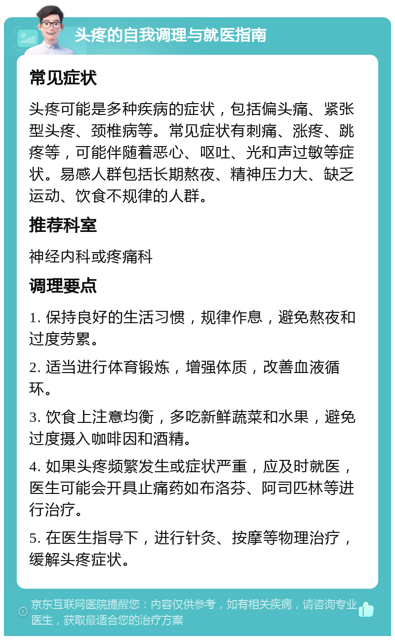 头疼的自我调理与就医指南 常见症状 头疼可能是多种疾病的症状，包括偏头痛、紧张型头疼、颈椎病等。常见症状有刺痛、涨疼、跳疼等，可能伴随着恶心、呕吐、光和声过敏等症状。易感人群包括长期熬夜、精神压力大、缺乏运动、饮食不规律的人群。 推荐科室 神经内科或疼痛科 调理要点 1. 保持良好的生活习惯，规律作息，避免熬夜和过度劳累。 2. 适当进行体育锻炼，增强体质，改善血液循环。 3. 饮食上注意均衡，多吃新鲜蔬菜和水果，避免过度摄入咖啡因和酒精。 4. 如果头疼频繁发生或症状严重，应及时就医，医生可能会开具止痛药如布洛芬、阿司匹林等进行治疗。 5. 在医生指导下，进行针灸、按摩等物理治疗，缓解头疼症状。