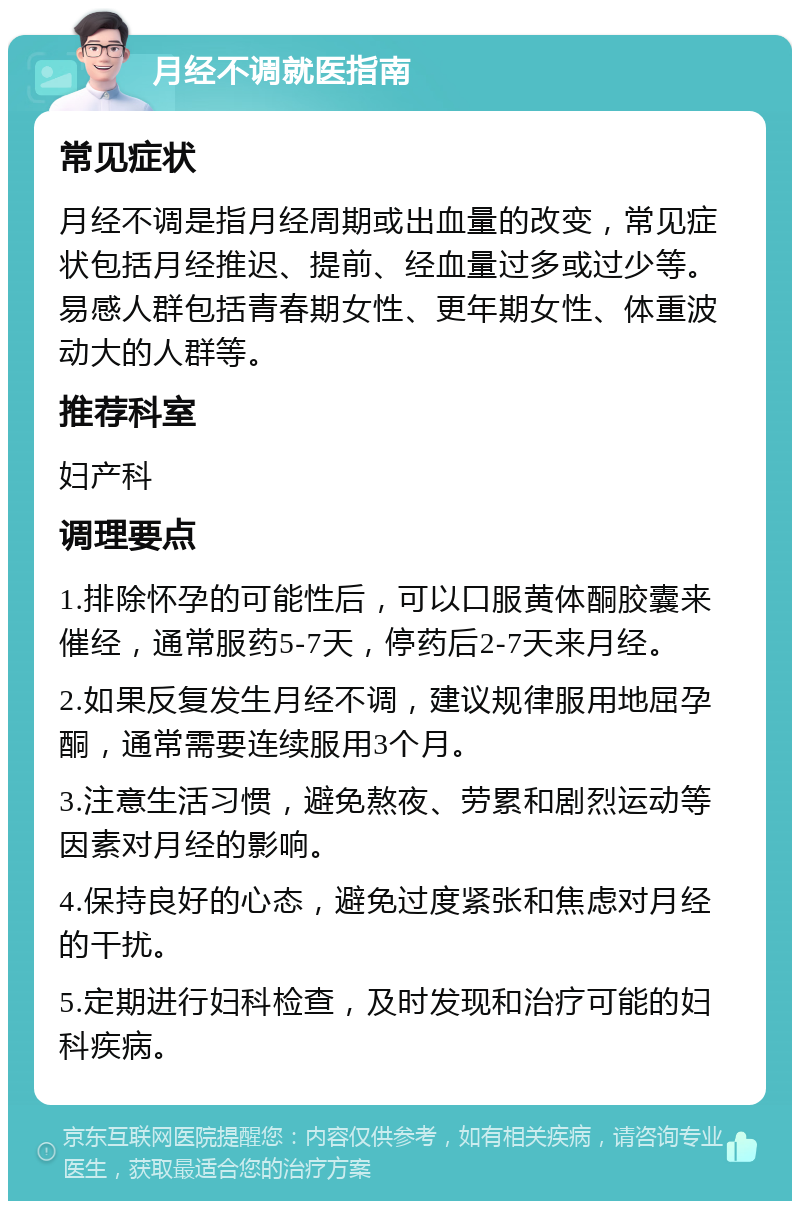 月经不调就医指南 常见症状 月经不调是指月经周期或出血量的改变，常见症状包括月经推迟、提前、经血量过多或过少等。易感人群包括青春期女性、更年期女性、体重波动大的人群等。 推荐科室 妇产科 调理要点 1.排除怀孕的可能性后，可以口服黄体酮胶囊来催经，通常服药5-7天，停药后2-7天来月经。 2.如果反复发生月经不调，建议规律服用地屈孕酮，通常需要连续服用3个月。 3.注意生活习惯，避免熬夜、劳累和剧烈运动等因素对月经的影响。 4.保持良好的心态，避免过度紧张和焦虑对月经的干扰。 5.定期进行妇科检查，及时发现和治疗可能的妇科疾病。