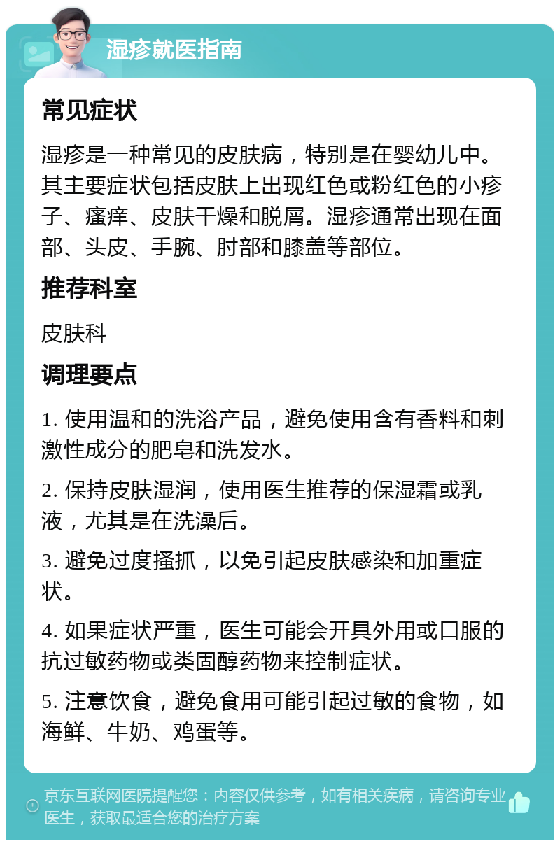 湿疹就医指南 常见症状 湿疹是一种常见的皮肤病，特别是在婴幼儿中。其主要症状包括皮肤上出现红色或粉红色的小疹子、瘙痒、皮肤干燥和脱屑。湿疹通常出现在面部、头皮、手腕、肘部和膝盖等部位。 推荐科室 皮肤科 调理要点 1. 使用温和的洗浴产品，避免使用含有香料和刺激性成分的肥皂和洗发水。 2. 保持皮肤湿润，使用医生推荐的保湿霜或乳液，尤其是在洗澡后。 3. 避免过度搔抓，以免引起皮肤感染和加重症状。 4. 如果症状严重，医生可能会开具外用或口服的抗过敏药物或类固醇药物来控制症状。 5. 注意饮食，避免食用可能引起过敏的食物，如海鲜、牛奶、鸡蛋等。