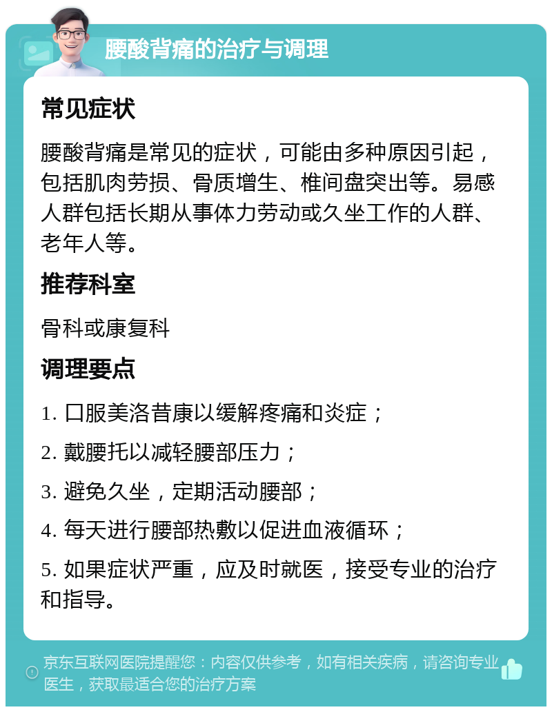 腰酸背痛的治疗与调理 常见症状 腰酸背痛是常见的症状，可能由多种原因引起，包括肌肉劳损、骨质增生、椎间盘突出等。易感人群包括长期从事体力劳动或久坐工作的人群、老年人等。 推荐科室 骨科或康复科 调理要点 1. 口服美洛昔康以缓解疼痛和炎症； 2. 戴腰托以减轻腰部压力； 3. 避免久坐，定期活动腰部； 4. 每天进行腰部热敷以促进血液循环； 5. 如果症状严重，应及时就医，接受专业的治疗和指导。