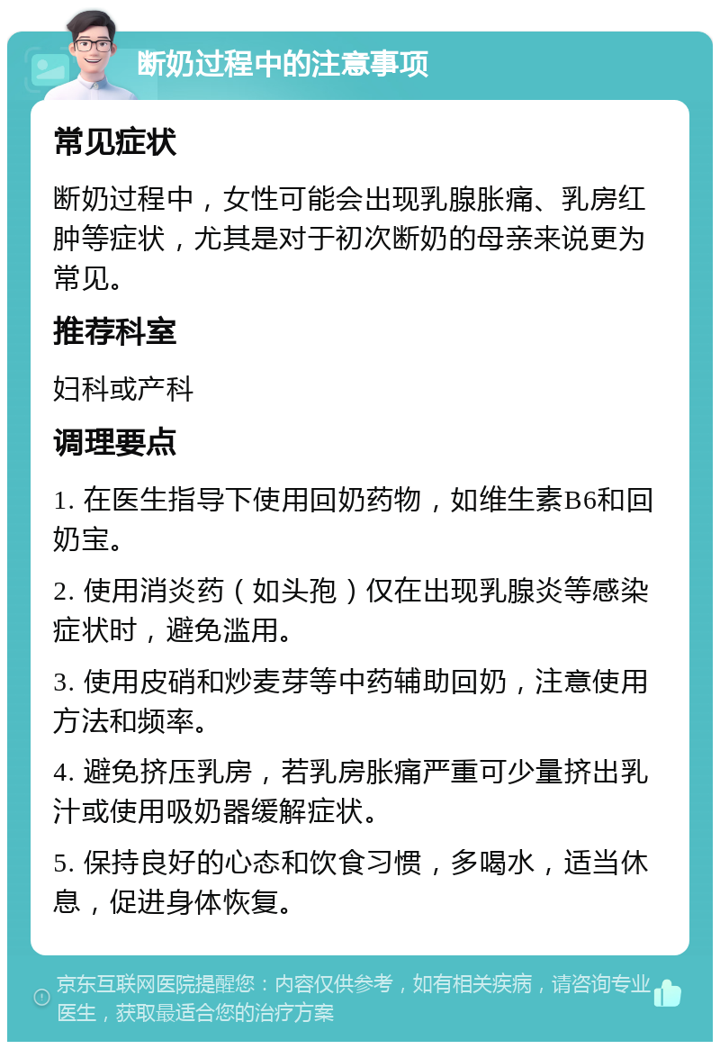 断奶过程中的注意事项 常见症状 断奶过程中，女性可能会出现乳腺胀痛、乳房红肿等症状，尤其是对于初次断奶的母亲来说更为常见。 推荐科室 妇科或产科 调理要点 1. 在医生指导下使用回奶药物，如维生素B6和回奶宝。 2. 使用消炎药（如头孢）仅在出现乳腺炎等感染症状时，避免滥用。 3. 使用皮硝和炒麦芽等中药辅助回奶，注意使用方法和频率。 4. 避免挤压乳房，若乳房胀痛严重可少量挤出乳汁或使用吸奶器缓解症状。 5. 保持良好的心态和饮食习惯，多喝水，适当休息，促进身体恢复。