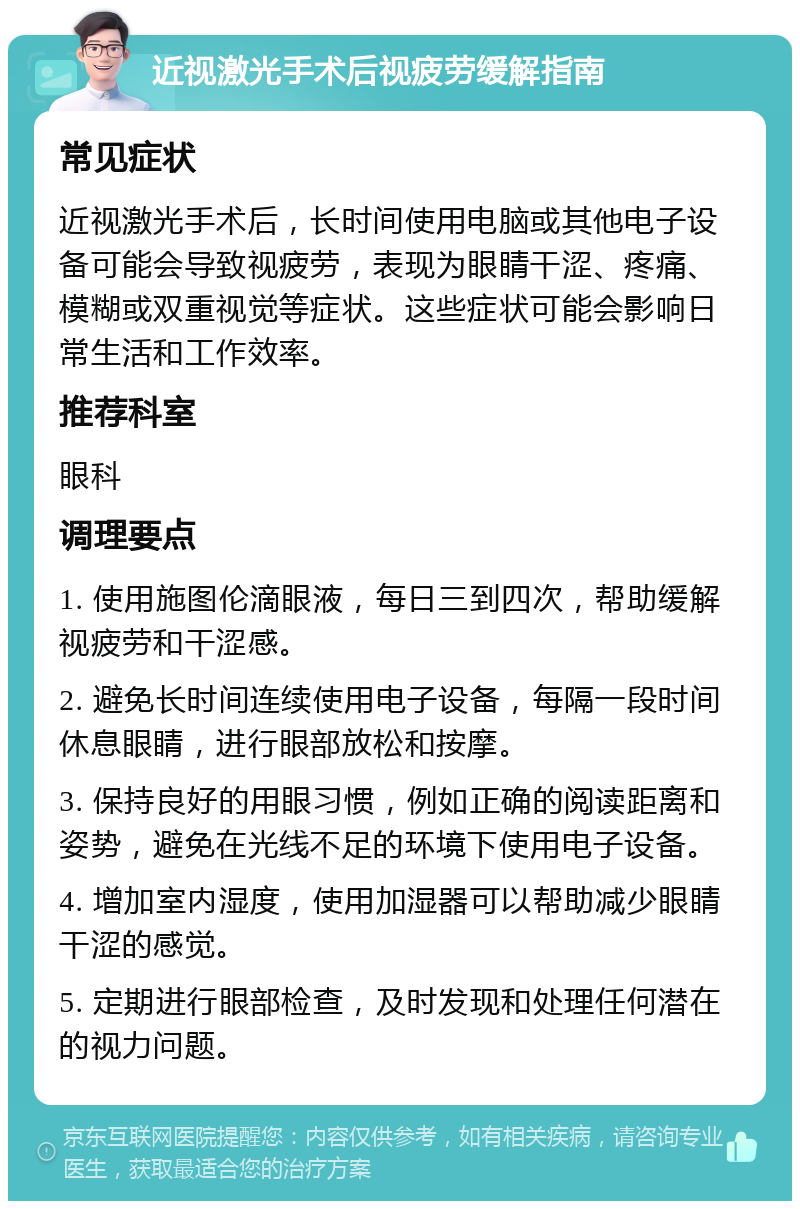 近视激光手术后视疲劳缓解指南 常见症状 近视激光手术后，长时间使用电脑或其他电子设备可能会导致视疲劳，表现为眼睛干涩、疼痛、模糊或双重视觉等症状。这些症状可能会影响日常生活和工作效率。 推荐科室 眼科 调理要点 1. 使用施图伦滴眼液，每日三到四次，帮助缓解视疲劳和干涩感。 2. 避免长时间连续使用电子设备，每隔一段时间休息眼睛，进行眼部放松和按摩。 3. 保持良好的用眼习惯，例如正确的阅读距离和姿势，避免在光线不足的环境下使用电子设备。 4. 增加室内湿度，使用加湿器可以帮助减少眼睛干涩的感觉。 5. 定期进行眼部检查，及时发现和处理任何潜在的视力问题。