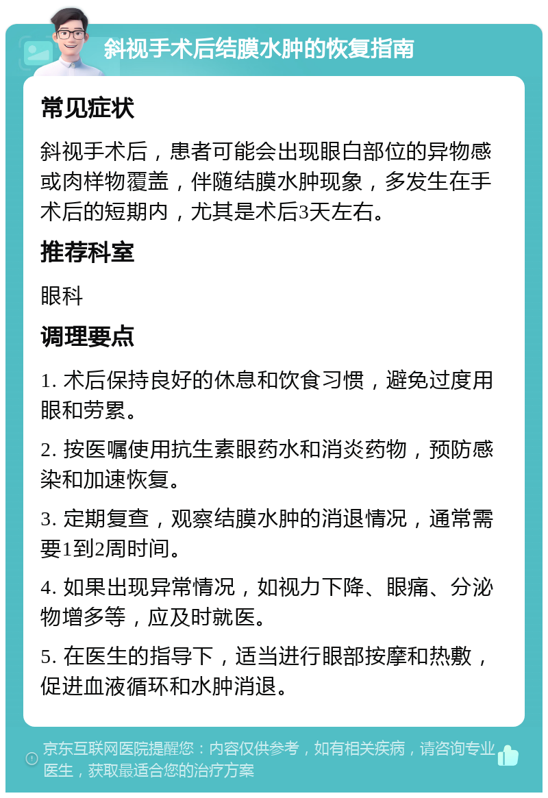 斜视手术后结膜水肿的恢复指南 常见症状 斜视手术后，患者可能会出现眼白部位的异物感或肉样物覆盖，伴随结膜水肿现象，多发生在手术后的短期内，尤其是术后3天左右。 推荐科室 眼科 调理要点 1. 术后保持良好的休息和饮食习惯，避免过度用眼和劳累。 2. 按医嘱使用抗生素眼药水和消炎药物，预防感染和加速恢复。 3. 定期复查，观察结膜水肿的消退情况，通常需要1到2周时间。 4. 如果出现异常情况，如视力下降、眼痛、分泌物增多等，应及时就医。 5. 在医生的指导下，适当进行眼部按摩和热敷，促进血液循环和水肿消退。