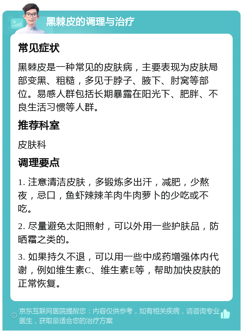 黑棘皮的调理与治疗 常见症状 黑棘皮是一种常见的皮肤病，主要表现为皮肤局部变黑、粗糙，多见于脖子、腋下、肘窝等部位。易感人群包括长期暴露在阳光下、肥胖、不良生活习惯等人群。 推荐科室 皮肤科 调理要点 1. 注意清洁皮肤，多锻炼多出汗，减肥，少熬夜，忌口，鱼虾辣辣羊肉牛肉萝卜的少吃或不吃。 2. 尽量避免太阳照射，可以外用一些护肤品，防晒霜之类的。 3. 如果持久不退，可以用一些中成药增强体内代谢，例如维生素C、维生素E等，帮助加快皮肤的正常恢复。