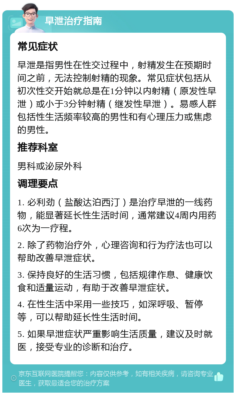 早泄治疗指南 常见症状 早泄是指男性在性交过程中，射精发生在预期时间之前，无法控制射精的现象。常见症状包括从初次性交开始就总是在1分钟以内射精（原发性早泄）或小于3分钟射精（继发性早泄）。易感人群包括性生活频率较高的男性和有心理压力或焦虑的男性。 推荐科室 男科或泌尿外科 调理要点 1. 必利劲（盐酸达泊西汀）是治疗早泄的一线药物，能显著延长性生活时间，通常建议4周内用药6次为一疗程。 2. 除了药物治疗外，心理咨询和行为疗法也可以帮助改善早泄症状。 3. 保持良好的生活习惯，包括规律作息、健康饮食和适量运动，有助于改善早泄症状。 4. 在性生活中采用一些技巧，如深呼吸、暂停等，可以帮助延长性生活时间。 5. 如果早泄症状严重影响生活质量，建议及时就医，接受专业的诊断和治疗。