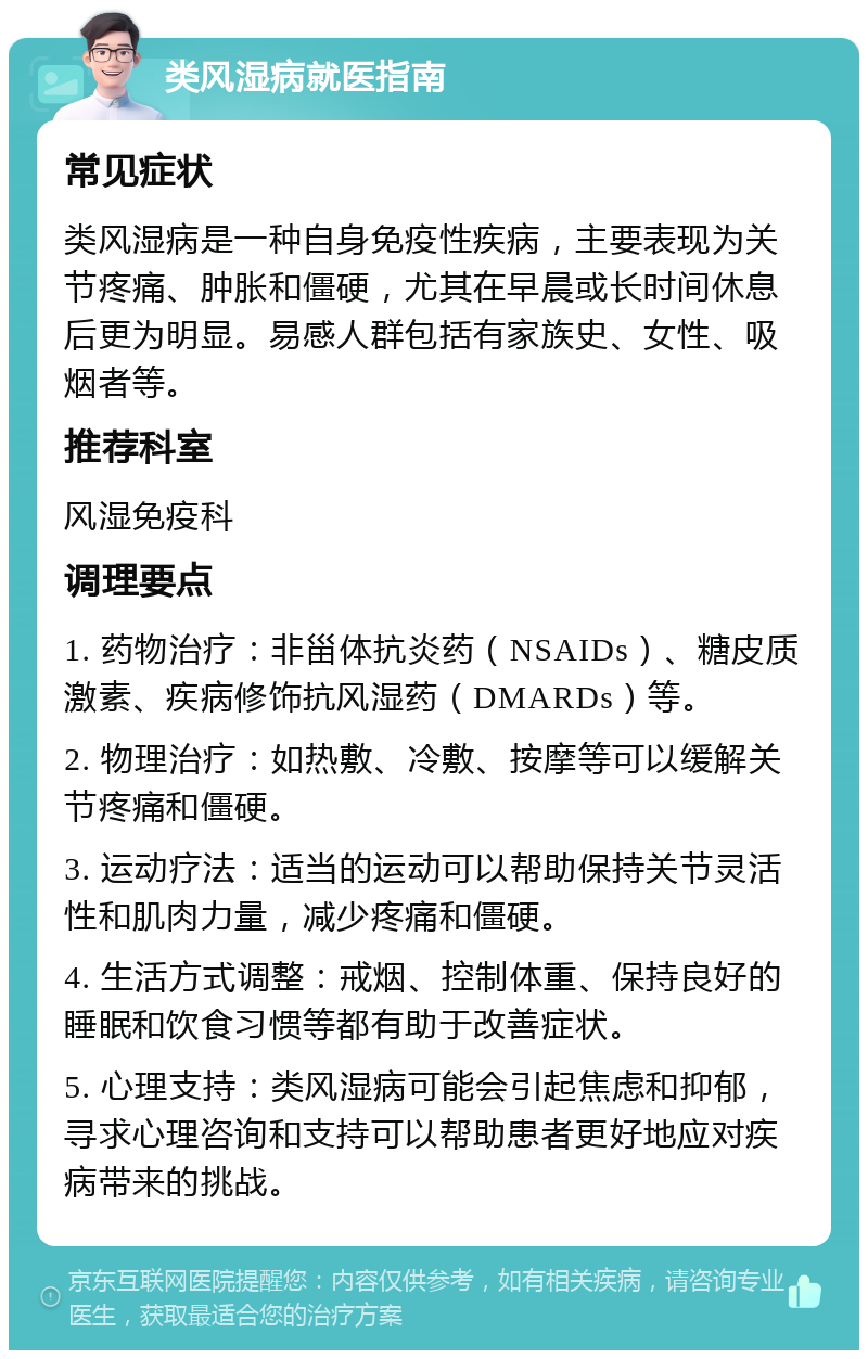 类风湿病就医指南 常见症状 类风湿病是一种自身免疫性疾病，主要表现为关节疼痛、肿胀和僵硬，尤其在早晨或长时间休息后更为明显。易感人群包括有家族史、女性、吸烟者等。 推荐科室 风湿免疫科 调理要点 1. 药物治疗：非甾体抗炎药（NSAIDs）、糖皮质激素、疾病修饰抗风湿药（DMARDs）等。 2. 物理治疗：如热敷、冷敷、按摩等可以缓解关节疼痛和僵硬。 3. 运动疗法：适当的运动可以帮助保持关节灵活性和肌肉力量，减少疼痛和僵硬。 4. 生活方式调整：戒烟、控制体重、保持良好的睡眠和饮食习惯等都有助于改善症状。 5. 心理支持：类风湿病可能会引起焦虑和抑郁，寻求心理咨询和支持可以帮助患者更好地应对疾病带来的挑战。