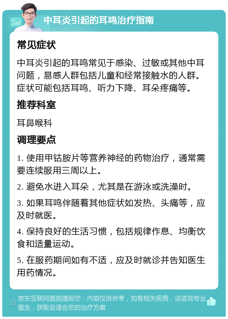 中耳炎引起的耳鸣治疗指南 常见症状 中耳炎引起的耳鸣常见于感染、过敏或其他中耳问题，易感人群包括儿童和经常接触水的人群。症状可能包括耳鸣、听力下降、耳朵疼痛等。 推荐科室 耳鼻喉科 调理要点 1. 使用甲钴胺片等营养神经的药物治疗，通常需要连续服用三周以上。 2. 避免水进入耳朵，尤其是在游泳或洗澡时。 3. 如果耳鸣伴随着其他症状如发热、头痛等，应及时就医。 4. 保持良好的生活习惯，包括规律作息、均衡饮食和适量运动。 5. 在服药期间如有不适，应及时就诊并告知医生用药情况。