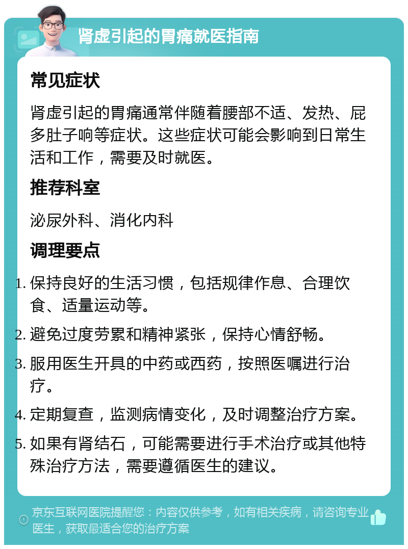 肾虚引起的胃痛就医指南 常见症状 肾虚引起的胃痛通常伴随着腰部不适、发热、屁多肚子响等症状。这些症状可能会影响到日常生活和工作，需要及时就医。 推荐科室 泌尿外科、消化内科 调理要点 保持良好的生活习惯，包括规律作息、合理饮食、适量运动等。 避免过度劳累和精神紧张，保持心情舒畅。 服用医生开具的中药或西药，按照医嘱进行治疗。 定期复查，监测病情变化，及时调整治疗方案。 如果有肾结石，可能需要进行手术治疗或其他特殊治疗方法，需要遵循医生的建议。