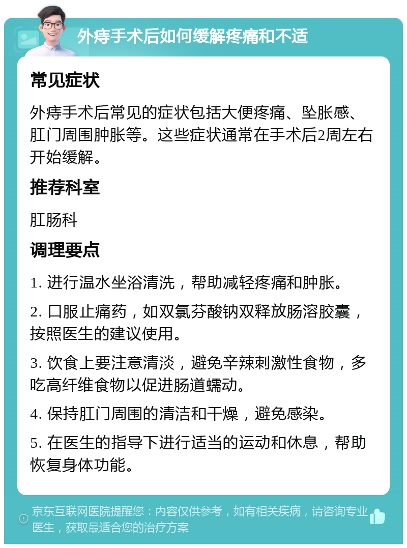 外痔手术后如何缓解疼痛和不适 常见症状 外痔手术后常见的症状包括大便疼痛、坠胀感、肛门周围肿胀等。这些症状通常在手术后2周左右开始缓解。 推荐科室 肛肠科 调理要点 1. 进行温水坐浴清洗，帮助减轻疼痛和肿胀。 2. 口服止痛药，如双氯芬酸钠双释放肠溶胶囊，按照医生的建议使用。 3. 饮食上要注意清淡，避免辛辣刺激性食物，多吃高纤维食物以促进肠道蠕动。 4. 保持肛门周围的清洁和干燥，避免感染。 5. 在医生的指导下进行适当的运动和休息，帮助恢复身体功能。