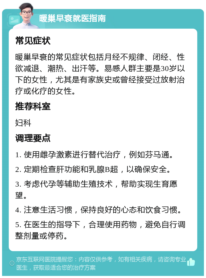 暖巢早衰就医指南 常见症状 暖巢早衰的常见症状包括月经不规律、闭经、性欲减退、潮热、出汗等。易感人群主要是30岁以下的女性，尤其是有家族史或曾经接受过放射治疗或化疗的女性。 推荐科室 妇科 调理要点 1. 使用雌孕激素进行替代治疗，例如芬马通。 2. 定期检查肝功能和乳腺B超，以确保安全。 3. 考虑代孕等辅助生殖技术，帮助实现生育愿望。 4. 注意生活习惯，保持良好的心态和饮食习惯。 5. 在医生的指导下，合理使用药物，避免自行调整剂量或停药。