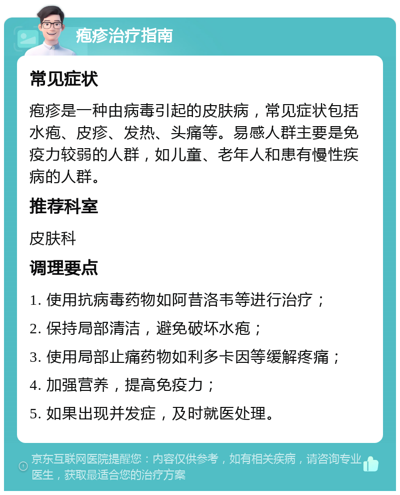 疱疹治疗指南 常见症状 疱疹是一种由病毒引起的皮肤病，常见症状包括水疱、皮疹、发热、头痛等。易感人群主要是免疫力较弱的人群，如儿童、老年人和患有慢性疾病的人群。 推荐科室 皮肤科 调理要点 1. 使用抗病毒药物如阿昔洛韦等进行治疗； 2. 保持局部清洁，避免破坏水疱； 3. 使用局部止痛药物如利多卡因等缓解疼痛； 4. 加强营养，提高免疫力； 5. 如果出现并发症，及时就医处理。