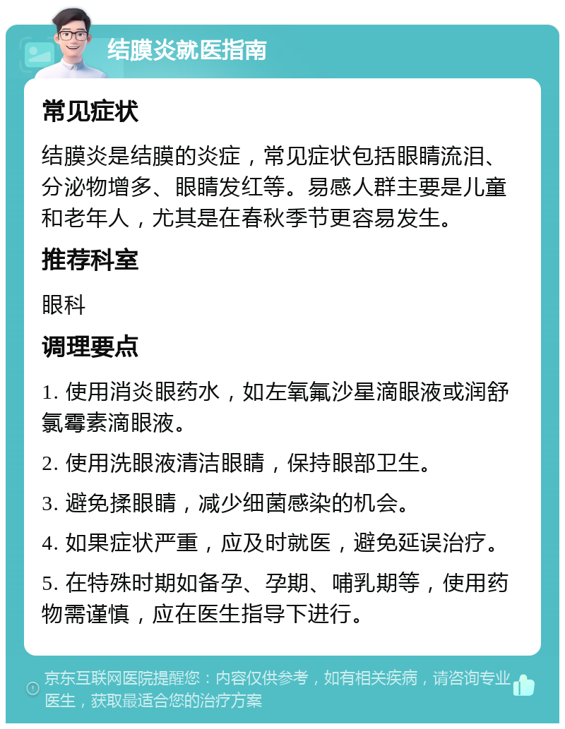 结膜炎就医指南 常见症状 结膜炎是结膜的炎症，常见症状包括眼睛流泪、分泌物增多、眼睛发红等。易感人群主要是儿童和老年人，尤其是在春秋季节更容易发生。 推荐科室 眼科 调理要点 1. 使用消炎眼药水，如左氧氟沙星滴眼液或润舒氯霉素滴眼液。 2. 使用洗眼液清洁眼睛，保持眼部卫生。 3. 避免揉眼睛，减少细菌感染的机会。 4. 如果症状严重，应及时就医，避免延误治疗。 5. 在特殊时期如备孕、孕期、哺乳期等，使用药物需谨慎，应在医生指导下进行。