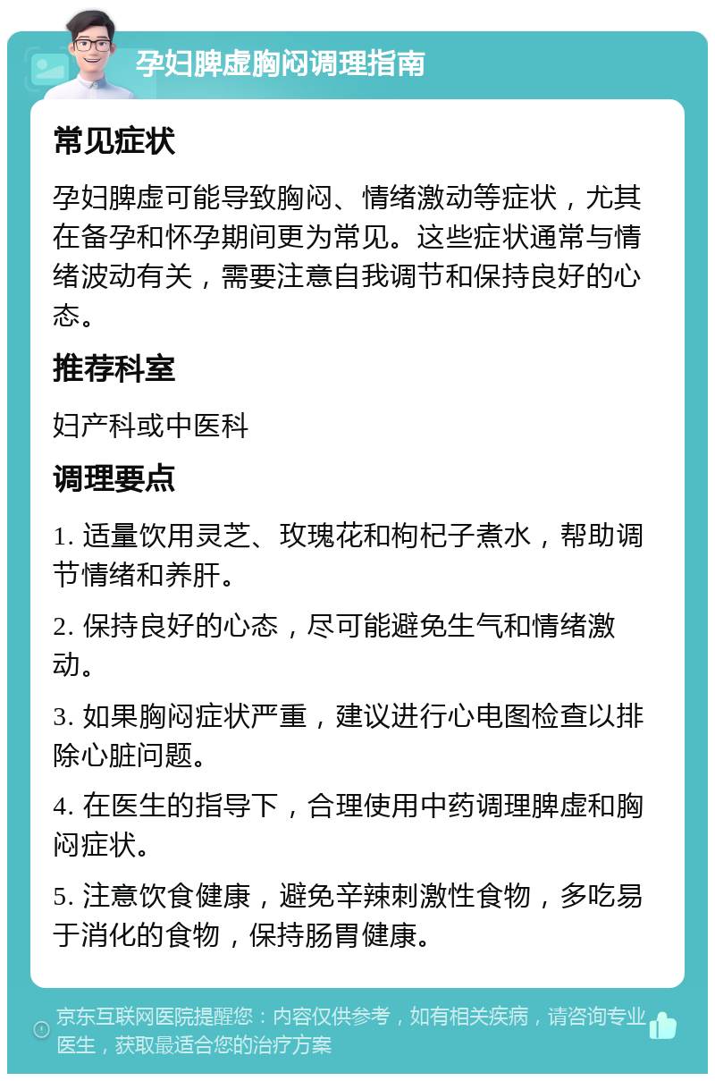 孕妇脾虚胸闷调理指南 常见症状 孕妇脾虚可能导致胸闷、情绪激动等症状，尤其在备孕和怀孕期间更为常见。这些症状通常与情绪波动有关，需要注意自我调节和保持良好的心态。 推荐科室 妇产科或中医科 调理要点 1. 适量饮用灵芝、玫瑰花和枸杞子煮水，帮助调节情绪和养肝。 2. 保持良好的心态，尽可能避免生气和情绪激动。 3. 如果胸闷症状严重，建议进行心电图检查以排除心脏问题。 4. 在医生的指导下，合理使用中药调理脾虚和胸闷症状。 5. 注意饮食健康，避免辛辣刺激性食物，多吃易于消化的食物，保持肠胃健康。