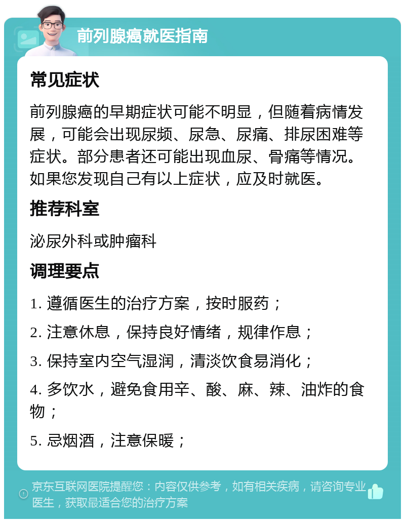 前列腺癌就医指南 常见症状 前列腺癌的早期症状可能不明显，但随着病情发展，可能会出现尿频、尿急、尿痛、排尿困难等症状。部分患者还可能出现血尿、骨痛等情况。如果您发现自己有以上症状，应及时就医。 推荐科室 泌尿外科或肿瘤科 调理要点 1. 遵循医生的治疗方案，按时服药； 2. 注意休息，保持良好情绪，规律作息； 3. 保持室内空气湿润，清淡饮食易消化； 4. 多饮水，避免食用辛、酸、麻、辣、油炸的食物； 5. 忌烟酒，注意保暖；