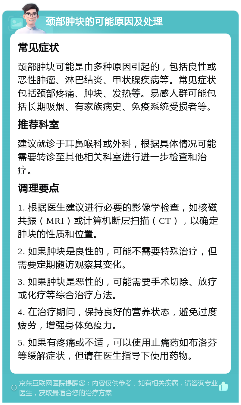 颈部肿块的可能原因及处理 常见症状 颈部肿块可能是由多种原因引起的，包括良性或恶性肿瘤、淋巴结炎、甲状腺疾病等。常见症状包括颈部疼痛、肿块、发热等。易感人群可能包括长期吸烟、有家族病史、免疫系统受损者等。 推荐科室 建议就诊于耳鼻喉科或外科，根据具体情况可能需要转诊至其他相关科室进行进一步检查和治疗。 调理要点 1. 根据医生建议进行必要的影像学检查，如核磁共振（MRI）或计算机断层扫描（CT），以确定肿块的性质和位置。 2. 如果肿块是良性的，可能不需要特殊治疗，但需要定期随访观察其变化。 3. 如果肿块是恶性的，可能需要手术切除、放疗或化疗等综合治疗方法。 4. 在治疗期间，保持良好的营养状态，避免过度疲劳，增强身体免疫力。 5. 如果有疼痛或不适，可以使用止痛药如布洛芬等缓解症状，但请在医生指导下使用药物。