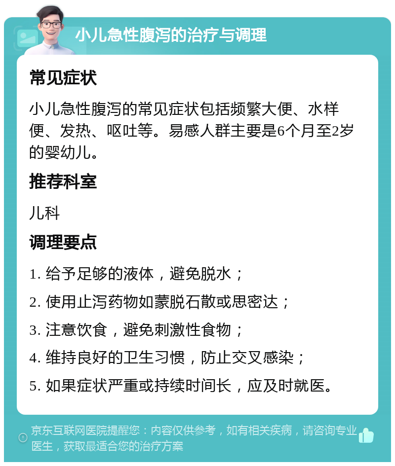 小儿急性腹泻的治疗与调理 常见症状 小儿急性腹泻的常见症状包括频繁大便、水样便、发热、呕吐等。易感人群主要是6个月至2岁的婴幼儿。 推荐科室 儿科 调理要点 1. 给予足够的液体，避免脱水； 2. 使用止泻药物如蒙脱石散或思密达； 3. 注意饮食，避免刺激性食物； 4. 维持良好的卫生习惯，防止交叉感染； 5. 如果症状严重或持续时间长，应及时就医。