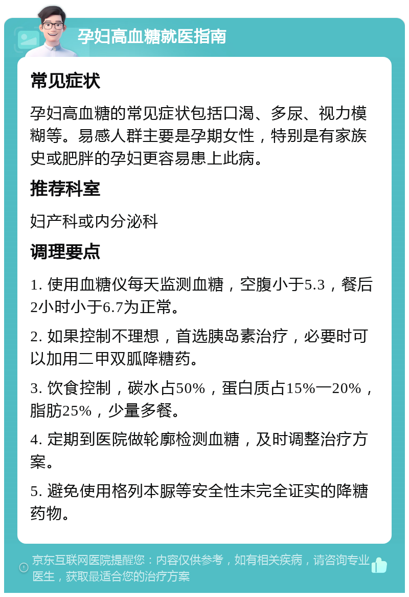 孕妇高血糖就医指南 常见症状 孕妇高血糖的常见症状包括口渴、多尿、视力模糊等。易感人群主要是孕期女性，特别是有家族史或肥胖的孕妇更容易患上此病。 推荐科室 妇产科或内分泌科 调理要点 1. 使用血糖仪每天监测血糖，空腹小于5.3，餐后2小时小于6.7为正常。 2. 如果控制不理想，首选胰岛素治疗，必要时可以加用二甲双胍降糖药。 3. 饮食控制，碳水占50%，蛋白质占15%一20%，脂肪25%，少量多餐。 4. 定期到医院做轮廓检测血糖，及时调整治疗方案。 5. 避免使用格列本脲等安全性未完全证实的降糖药物。