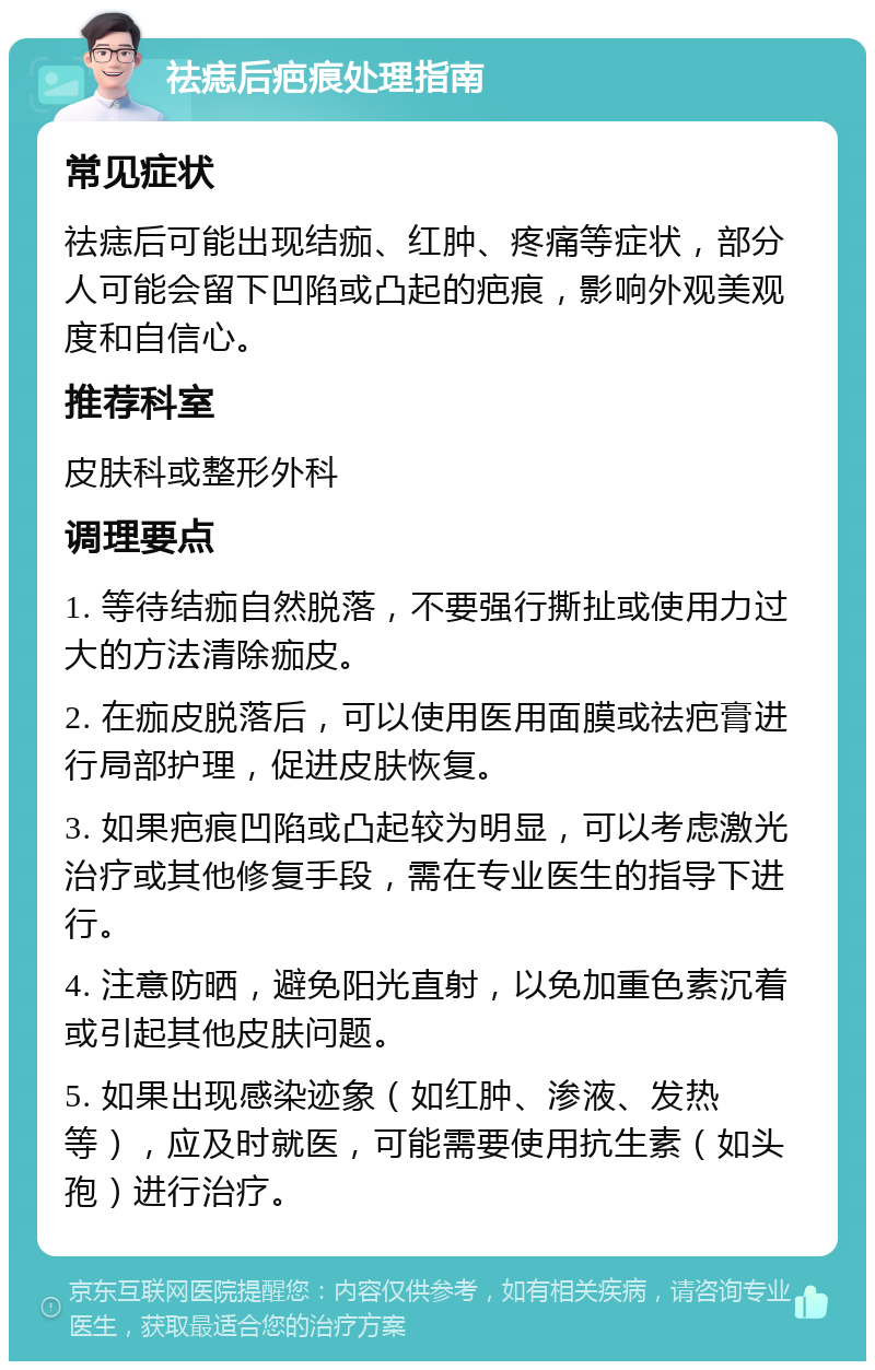 祛痣后疤痕处理指南 常见症状 祛痣后可能出现结痂、红肿、疼痛等症状，部分人可能会留下凹陷或凸起的疤痕，影响外观美观度和自信心。 推荐科室 皮肤科或整形外科 调理要点 1. 等待结痂自然脱落，不要强行撕扯或使用力过大的方法清除痂皮。 2. 在痂皮脱落后，可以使用医用面膜或祛疤膏进行局部护理，促进皮肤恢复。 3. 如果疤痕凹陷或凸起较为明显，可以考虑激光治疗或其他修复手段，需在专业医生的指导下进行。 4. 注意防晒，避免阳光直射，以免加重色素沉着或引起其他皮肤问题。 5. 如果出现感染迹象（如红肿、渗液、发热等），应及时就医，可能需要使用抗生素（如头孢）进行治疗。