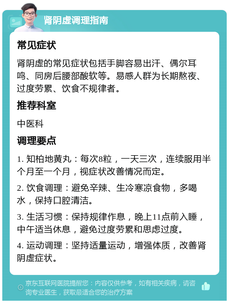 肾阴虚调理指南 常见症状 肾阴虚的常见症状包括手脚容易出汗、偶尔耳鸣、同房后腰部酸软等。易感人群为长期熬夜、过度劳累、饮食不规律者。 推荐科室 中医科 调理要点 1. 知柏地黄丸：每次8粒，一天三次，连续服用半个月至一个月，视症状改善情况而定。 2. 饮食调理：避免辛辣、生冷寒凉食物，多喝水，保持口腔清洁。 3. 生活习惯：保持规律作息，晚上11点前入睡，中午适当休息，避免过度劳累和思虑过度。 4. 运动调理：坚持适量运动，增强体质，改善肾阴虚症状。