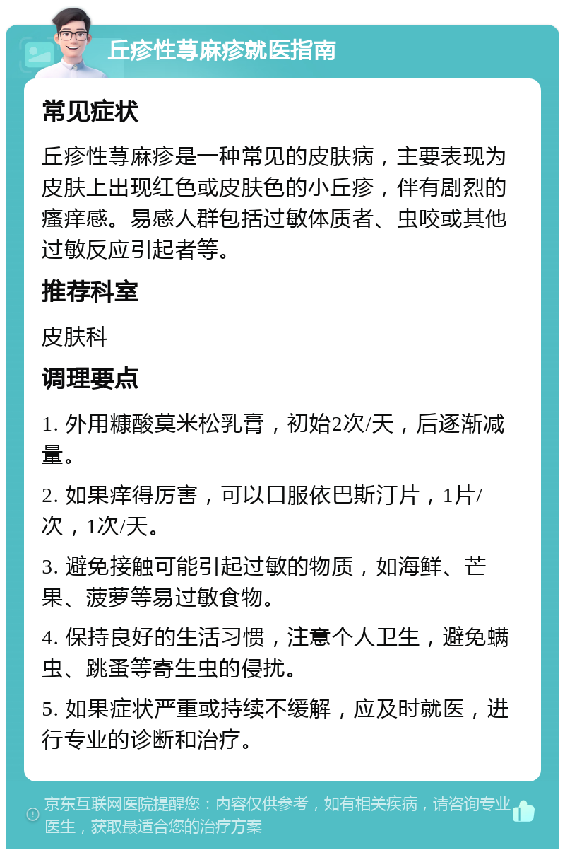 丘疹性荨麻疹就医指南 常见症状 丘疹性荨麻疹是一种常见的皮肤病，主要表现为皮肤上出现红色或皮肤色的小丘疹，伴有剧烈的瘙痒感。易感人群包括过敏体质者、虫咬或其他过敏反应引起者等。 推荐科室 皮肤科 调理要点 1. 外用糠酸莫米松乳膏，初始2次/天，后逐渐减量。 2. 如果痒得厉害，可以口服依巴斯汀片，1片/次，1次/天。 3. 避免接触可能引起过敏的物质，如海鲜、芒果、菠萝等易过敏食物。 4. 保持良好的生活习惯，注意个人卫生，避免螨虫、跳蚤等寄生虫的侵扰。 5. 如果症状严重或持续不缓解，应及时就医，进行专业的诊断和治疗。