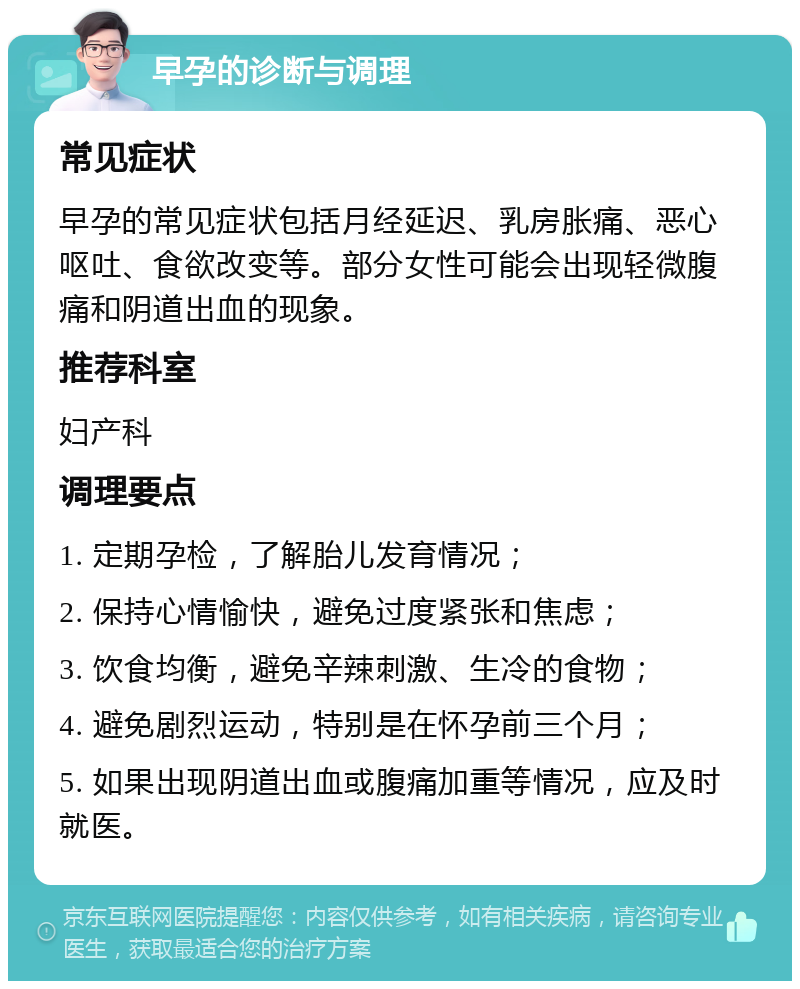 早孕的诊断与调理 常见症状 早孕的常见症状包括月经延迟、乳房胀痛、恶心呕吐、食欲改变等。部分女性可能会出现轻微腹痛和阴道出血的现象。 推荐科室 妇产科 调理要点 1. 定期孕检，了解胎儿发育情况； 2. 保持心情愉快，避免过度紧张和焦虑； 3. 饮食均衡，避免辛辣刺激、生冷的食物； 4. 避免剧烈运动，特别是在怀孕前三个月； 5. 如果出现阴道出血或腹痛加重等情况，应及时就医。