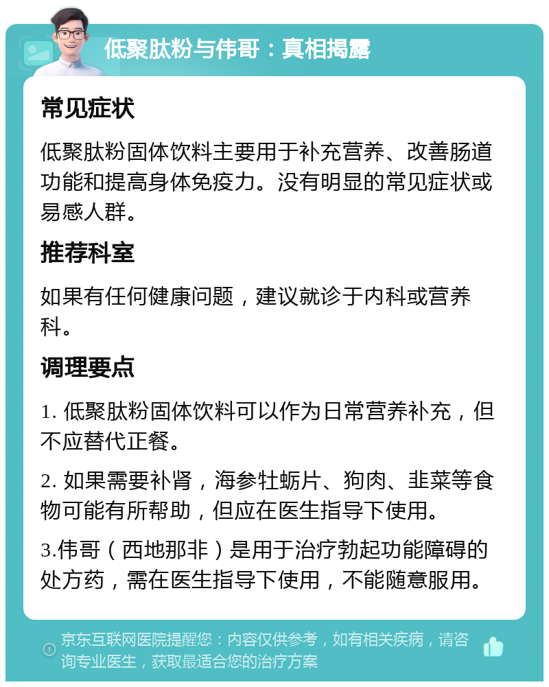 低聚肽粉与伟哥：真相揭露 常见症状 低聚肽粉固体饮料主要用于补充营养、改善肠道功能和提高身体免疫力。没有明显的常见症状或易感人群。 推荐科室 如果有任何健康问题，建议就诊于内科或营养科。 调理要点 1. 低聚肽粉固体饮料可以作为日常营养补充，但不应替代正餐。 2. 如果需要补肾，海参牡蛎片、狗肉、韭菜等食物可能有所帮助，但应在医生指导下使用。 3.伟哥（西地那非）是用于治疗勃起功能障碍的处方药，需在医生指导下使用，不能随意服用。