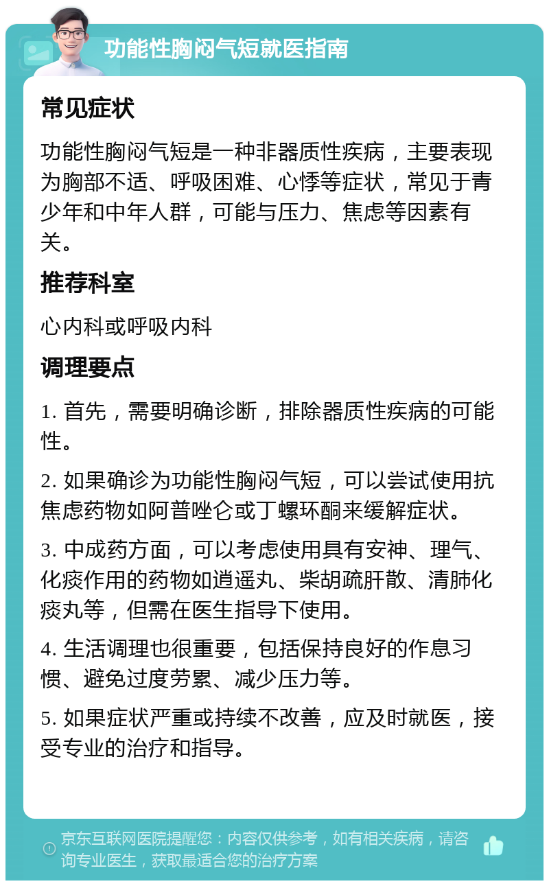 功能性胸闷气短就医指南 常见症状 功能性胸闷气短是一种非器质性疾病，主要表现为胸部不适、呼吸困难、心悸等症状，常见于青少年和中年人群，可能与压力、焦虑等因素有关。 推荐科室 心内科或呼吸内科 调理要点 1. 首先，需要明确诊断，排除器质性疾病的可能性。 2. 如果确诊为功能性胸闷气短，可以尝试使用抗焦虑药物如阿普唑仑或丁螺环酮来缓解症状。 3. 中成药方面，可以考虑使用具有安神、理气、化痰作用的药物如逍遥丸、柴胡疏肝散、清肺化痰丸等，但需在医生指导下使用。 4. 生活调理也很重要，包括保持良好的作息习惯、避免过度劳累、减少压力等。 5. 如果症状严重或持续不改善，应及时就医，接受专业的治疗和指导。