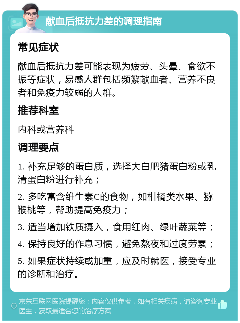 献血后抵抗力差的调理指南 常见症状 献血后抵抗力差可能表现为疲劳、头晕、食欲不振等症状，易感人群包括频繁献血者、营养不良者和免疫力较弱的人群。 推荐科室 内科或营养科 调理要点 1. 补充足够的蛋白质，选择大白肥猪蛋白粉或乳清蛋白粉进行补充； 2. 多吃富含维生素C的食物，如柑橘类水果、猕猴桃等，帮助提高免疫力； 3. 适当增加铁质摄入，食用红肉、绿叶蔬菜等； 4. 保持良好的作息习惯，避免熬夜和过度劳累； 5. 如果症状持续或加重，应及时就医，接受专业的诊断和治疗。