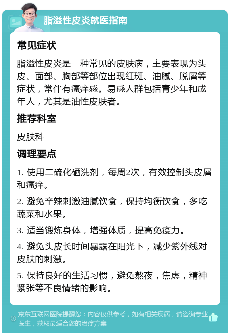 脂溢性皮炎就医指南 常见症状 脂溢性皮炎是一种常见的皮肤病，主要表现为头皮、面部、胸部等部位出现红斑、油腻、脱屑等症状，常伴有瘙痒感。易感人群包括青少年和成年人，尤其是油性皮肤者。 推荐科室 皮肤科 调理要点 1. 使用二硫化硒洗剂，每周2次，有效控制头皮屑和瘙痒。 2. 避免辛辣刺激油腻饮食，保持均衡饮食，多吃蔬菜和水果。 3. 适当锻炼身体，增强体质，提高免疫力。 4. 避免头皮长时间暴露在阳光下，减少紫外线对皮肤的刺激。 5. 保持良好的生活习惯，避免熬夜，焦虑，精神紧张等不良情绪的影响。