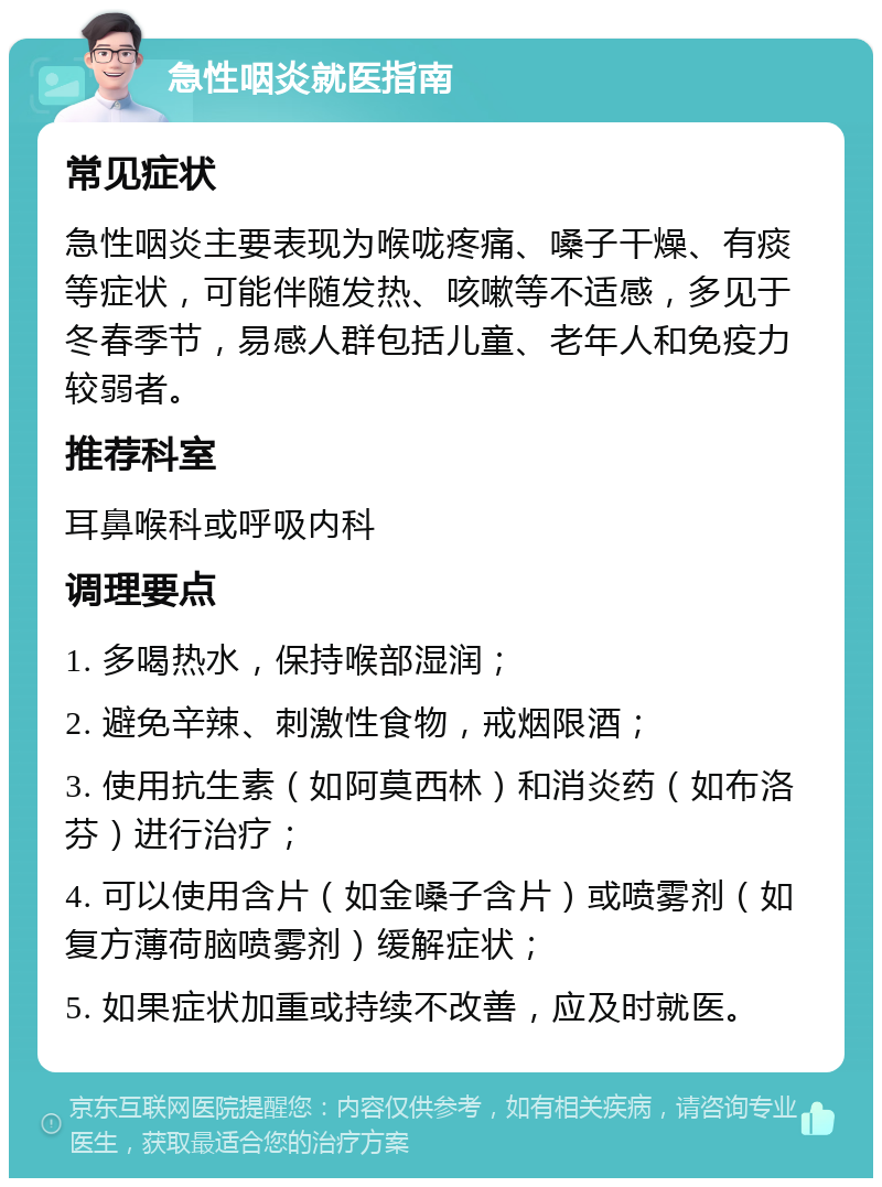 急性咽炎就医指南 常见症状 急性咽炎主要表现为喉咙疼痛、嗓子干燥、有痰等症状，可能伴随发热、咳嗽等不适感，多见于冬春季节，易感人群包括儿童、老年人和免疫力较弱者。 推荐科室 耳鼻喉科或呼吸内科 调理要点 1. 多喝热水，保持喉部湿润； 2. 避免辛辣、刺激性食物，戒烟限酒； 3. 使用抗生素（如阿莫西林）和消炎药（如布洛芬）进行治疗； 4. 可以使用含片（如金嗓子含片）或喷雾剂（如复方薄荷脑喷雾剂）缓解症状； 5. 如果症状加重或持续不改善，应及时就医。