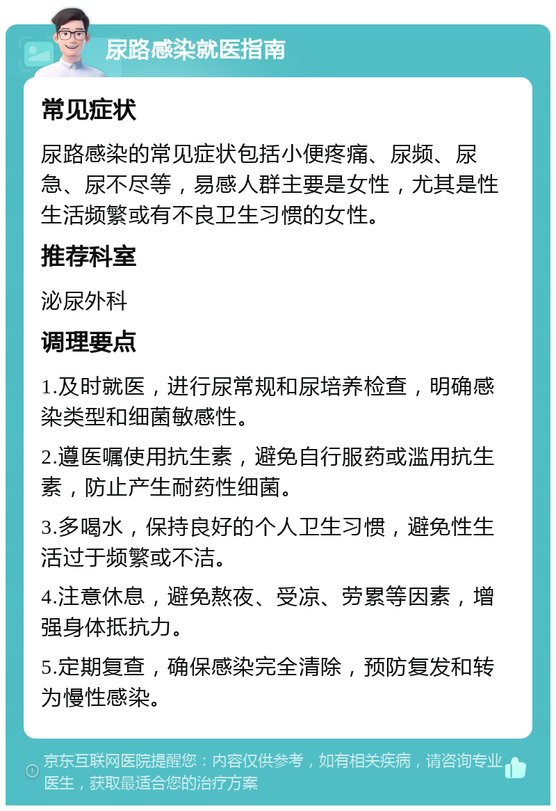 尿路感染就医指南 常见症状 尿路感染的常见症状包括小便疼痛、尿频、尿急、尿不尽等，易感人群主要是女性，尤其是性生活频繁或有不良卫生习惯的女性。 推荐科室 泌尿外科 调理要点 1.及时就医，进行尿常规和尿培养检查，明确感染类型和细菌敏感性。 2.遵医嘱使用抗生素，避免自行服药或滥用抗生素，防止产生耐药性细菌。 3.多喝水，保持良好的个人卫生习惯，避免性生活过于频繁或不洁。 4.注意休息，避免熬夜、受凉、劳累等因素，增强身体抵抗力。 5.定期复查，确保感染完全清除，预防复发和转为慢性感染。