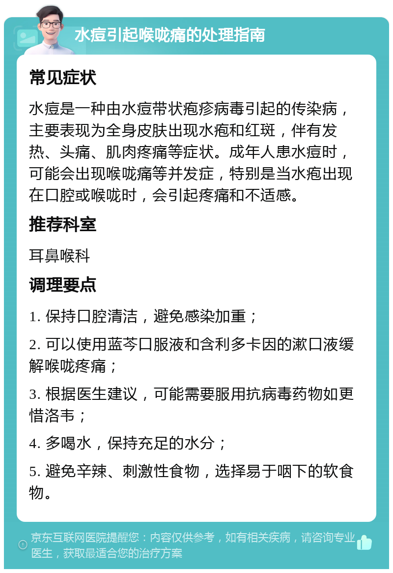 水痘引起喉咙痛的处理指南 常见症状 水痘是一种由水痘带状疱疹病毒引起的传染病，主要表现为全身皮肤出现水疱和红斑，伴有发热、头痛、肌肉疼痛等症状。成年人患水痘时，可能会出现喉咙痛等并发症，特别是当水疱出现在口腔或喉咙时，会引起疼痛和不适感。 推荐科室 耳鼻喉科 调理要点 1. 保持口腔清洁，避免感染加重； 2. 可以使用蓝芩口服液和含利多卡因的漱口液缓解喉咙疼痛； 3. 根据医生建议，可能需要服用抗病毒药物如更惜洛韦； 4. 多喝水，保持充足的水分； 5. 避免辛辣、刺激性食物，选择易于咽下的软食物。