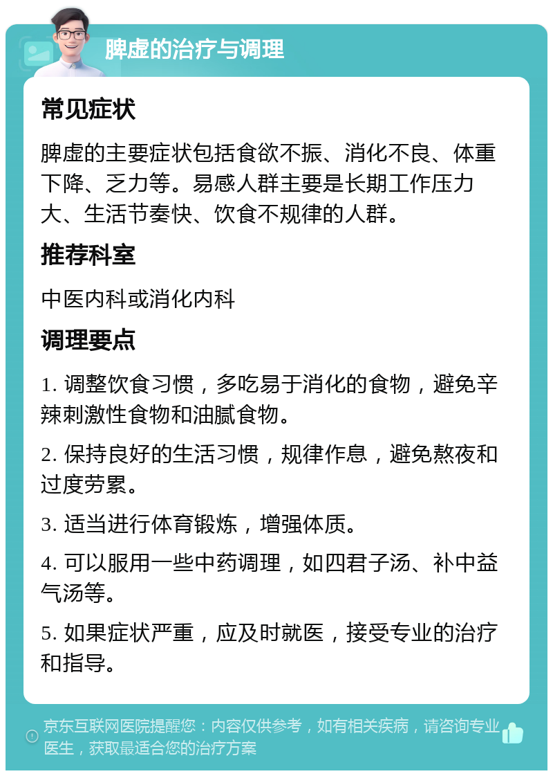 脾虚的治疗与调理 常见症状 脾虚的主要症状包括食欲不振、消化不良、体重下降、乏力等。易感人群主要是长期工作压力大、生活节奏快、饮食不规律的人群。 推荐科室 中医内科或消化内科 调理要点 1. 调整饮食习惯，多吃易于消化的食物，避免辛辣刺激性食物和油腻食物。 2. 保持良好的生活习惯，规律作息，避免熬夜和过度劳累。 3. 适当进行体育锻炼，增强体质。 4. 可以服用一些中药调理，如四君子汤、补中益气汤等。 5. 如果症状严重，应及时就医，接受专业的治疗和指导。