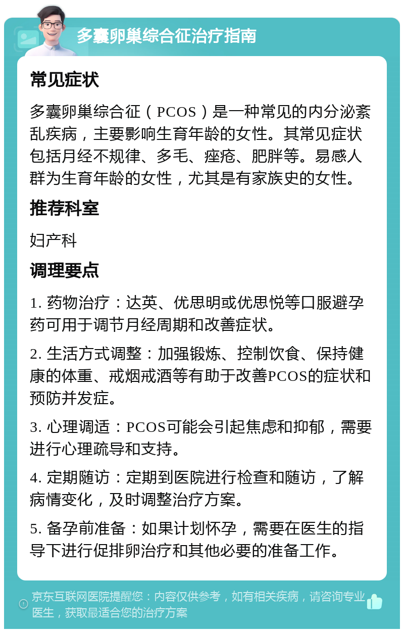 多囊卵巢综合征治疗指南 常见症状 多囊卵巢综合征（PCOS）是一种常见的内分泌紊乱疾病，主要影响生育年龄的女性。其常见症状包括月经不规律、多毛、痤疮、肥胖等。易感人群为生育年龄的女性，尤其是有家族史的女性。 推荐科室 妇产科 调理要点 1. 药物治疗：达英、优思明或优思悦等口服避孕药可用于调节月经周期和改善症状。 2. 生活方式调整：加强锻炼、控制饮食、保持健康的体重、戒烟戒酒等有助于改善PCOS的症状和预防并发症。 3. 心理调适：PCOS可能会引起焦虑和抑郁，需要进行心理疏导和支持。 4. 定期随访：定期到医院进行检查和随访，了解病情变化，及时调整治疗方案。 5. 备孕前准备：如果计划怀孕，需要在医生的指导下进行促排卵治疗和其他必要的准备工作。