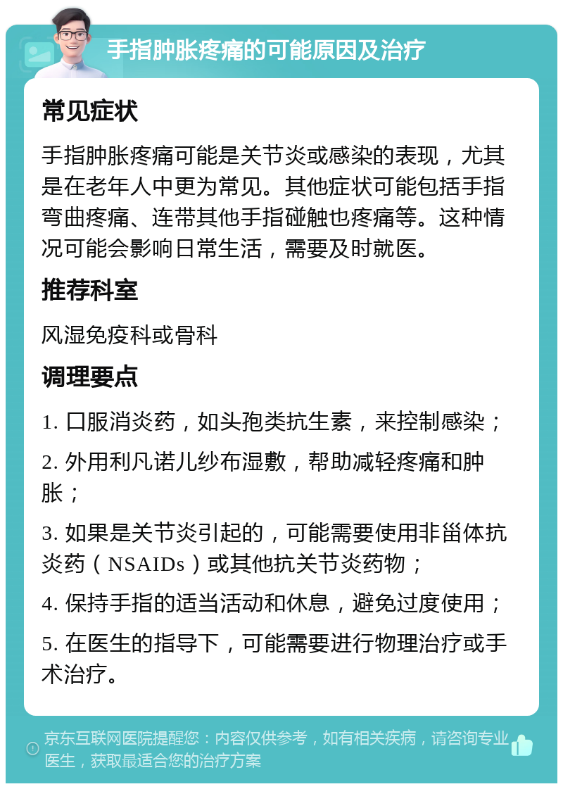 手指肿胀疼痛的可能原因及治疗 常见症状 手指肿胀疼痛可能是关节炎或感染的表现，尤其是在老年人中更为常见。其他症状可能包括手指弯曲疼痛、连带其他手指碰触也疼痛等。这种情况可能会影响日常生活，需要及时就医。 推荐科室 风湿免疫科或骨科 调理要点 1. 口服消炎药，如头孢类抗生素，来控制感染； 2. 外用利凡诺儿纱布湿敷，帮助减轻疼痛和肿胀； 3. 如果是关节炎引起的，可能需要使用非甾体抗炎药（NSAIDs）或其他抗关节炎药物； 4. 保持手指的适当活动和休息，避免过度使用； 5. 在医生的指导下，可能需要进行物理治疗或手术治疗。