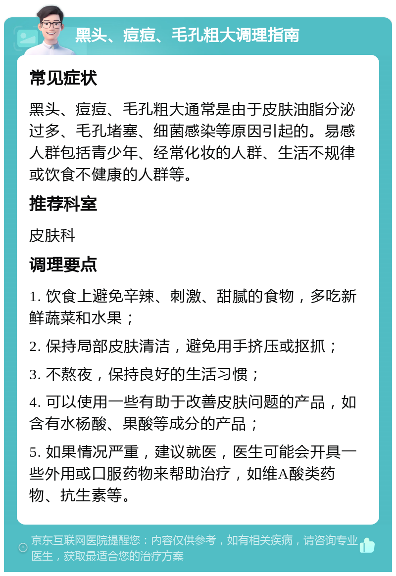 黑头、痘痘、毛孔粗大调理指南 常见症状 黑头、痘痘、毛孔粗大通常是由于皮肤油脂分泌过多、毛孔堵塞、细菌感染等原因引起的。易感人群包括青少年、经常化妆的人群、生活不规律或饮食不健康的人群等。 推荐科室 皮肤科 调理要点 1. 饮食上避免辛辣、刺激、甜腻的食物，多吃新鲜蔬菜和水果； 2. 保持局部皮肤清洁，避免用手挤压或抠抓； 3. 不熬夜，保持良好的生活习惯； 4. 可以使用一些有助于改善皮肤问题的产品，如含有水杨酸、果酸等成分的产品； 5. 如果情况严重，建议就医，医生可能会开具一些外用或口服药物来帮助治疗，如维A酸类药物、抗生素等。