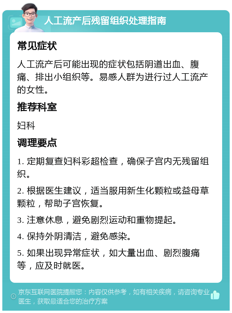 人工流产后残留组织处理指南 常见症状 人工流产后可能出现的症状包括阴道出血、腹痛、排出小组织等。易感人群为进行过人工流产的女性。 推荐科室 妇科 调理要点 1. 定期复查妇科彩超检查，确保子宫内无残留组织。 2. 根据医生建议，适当服用新生化颗粒或益母草颗粒，帮助子宫恢复。 3. 注意休息，避免剧烈运动和重物提起。 4. 保持外阴清洁，避免感染。 5. 如果出现异常症状，如大量出血、剧烈腹痛等，应及时就医。