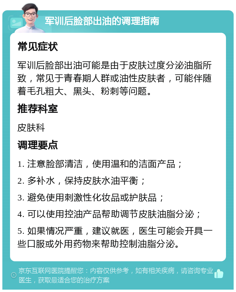 军训后脸部出油的调理指南 常见症状 军训后脸部出油可能是由于皮肤过度分泌油脂所致，常见于青春期人群或油性皮肤者，可能伴随着毛孔粗大、黑头、粉刺等问题。 推荐科室 皮肤科 调理要点 1. 注意脸部清洁，使用温和的洁面产品； 2. 多补水，保持皮肤水油平衡； 3. 避免使用刺激性化妆品或护肤品； 4. 可以使用控油产品帮助调节皮肤油脂分泌； 5. 如果情况严重，建议就医，医生可能会开具一些口服或外用药物来帮助控制油脂分泌。